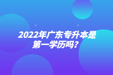 2022年广东专升本是第一学历吗？