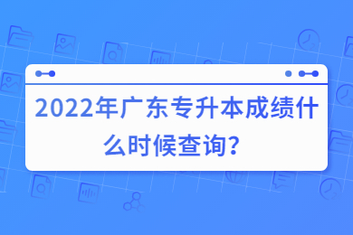 2022年广东专升本成绩什么时候查询？
